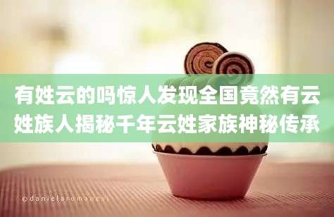 有姓云的吗惊人发现全国竟然有云姓族人揭秘千年云姓家族神秘传承