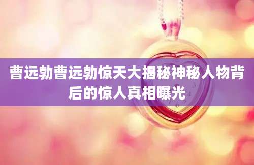 曹远勃曹远勃惊天大揭秘神秘人物背后的惊人真相曝光