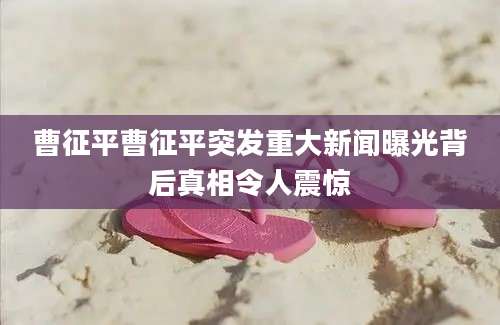 曹征平曹征平突发重大新闻曝光背后真相令人震惊
