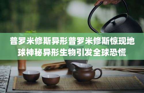 普罗米修斯异形普罗米修斯惊现地球神秘异形生物引发全球恐慌
