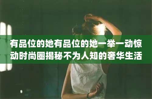 有品位的她有品位的她一举一动惊动时尚圈揭秘不为人知的奢华生活