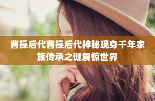 曹操后代曹操后代神秘现身千年家族传承之谜震惊世界