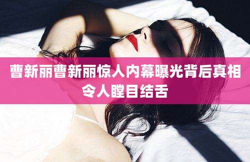 曹新丽曹新丽惊人内幕曝光背后真相令人瞠目结舌