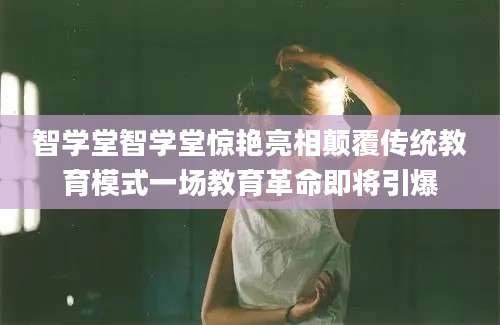 智学堂智学堂惊艳亮相颠覆传统教育模式一场教育革命即将引爆