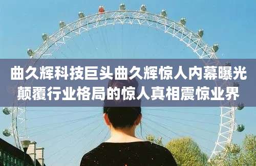 曲久辉科技巨头曲久辉惊人内幕曝光颠覆行业格局的惊人真相震惊业界