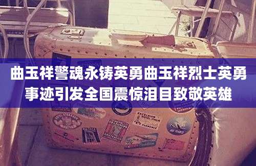 曲玉祥警魂永铸英勇曲玉祥烈士英勇事迹引发全国震惊泪目致敬英雄