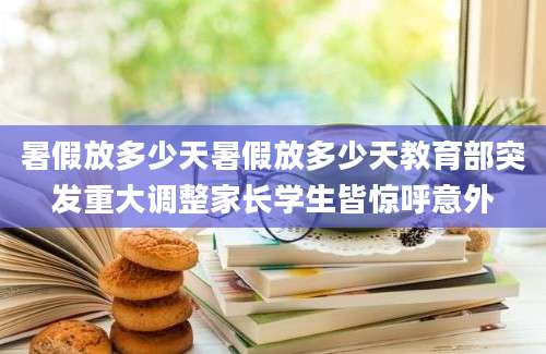 暑假放多少天暑假放多少天教育部突发重大调整家长学生皆惊呼意外