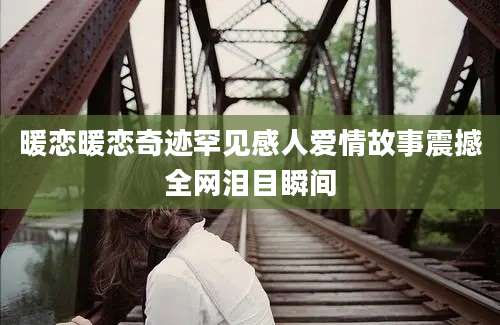 暖恋暖恋奇迹罕见感人爱情故事震撼全网泪目瞬间