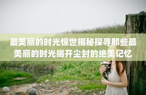 最美丽的时光惊世揭秘探寻那些最美丽的时光揭开尘封的绝美记忆