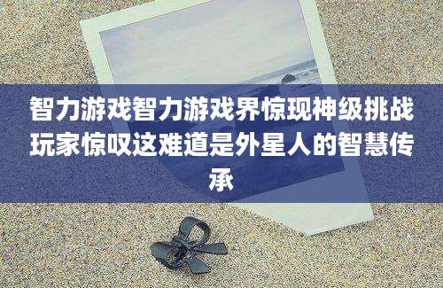 智力游戏智力游戏界惊现神级挑战玩家惊叹这难道是外星人的智慧传承