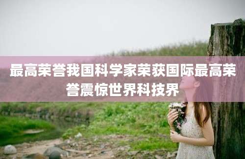 最高荣誉我国科学家荣获国际最高荣誉震惊世界科技界