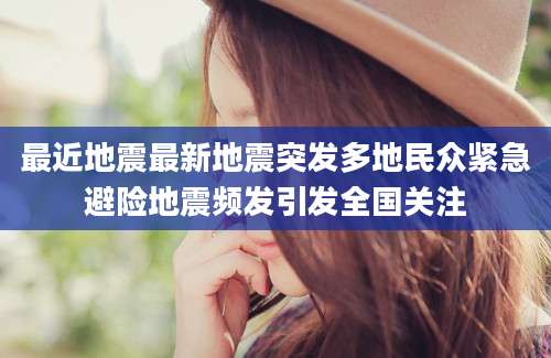 最近地震最新地震突发多地民众紧急避险地震频发引发全国关注