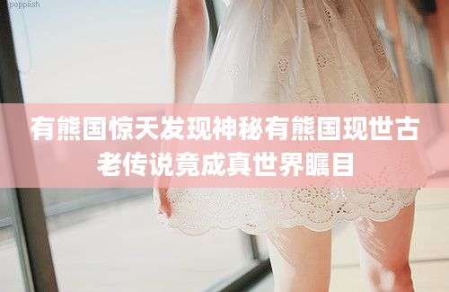 有熊国惊天发现神秘有熊国现世古老传说竟成真世界瞩目