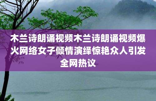 木兰诗朗诵视频木兰诗朗诵视频爆火网络女子倾情演绎惊艳众人引发全网热议
