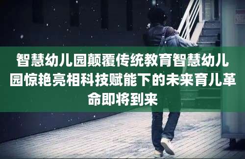 智慧幼儿园颠覆传统教育智慧幼儿园惊艳亮相科技赋能下的未来育儿革命即将到来