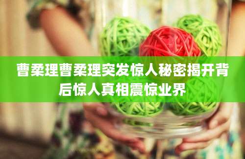 曹柔理曹柔理突发惊人秘密揭开背后惊人真相震惊业界