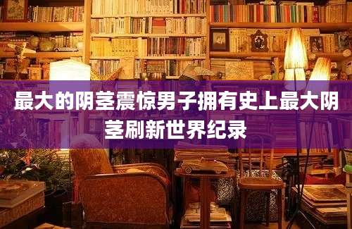 最大的阴茎震惊男子拥有史上最大阴茎刷新世界纪录