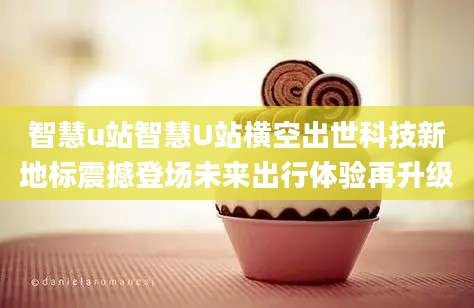 智慧u站智慧U站横空出世科技新地标震撼登场未来出行体验再升级