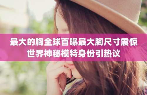 最大的胸全球首曝最大胸尺寸震惊世界神秘模特身份引热议