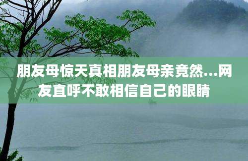 朋友母惊天真相朋友母亲竟然...网友直呼不敢相信自己的眼睛