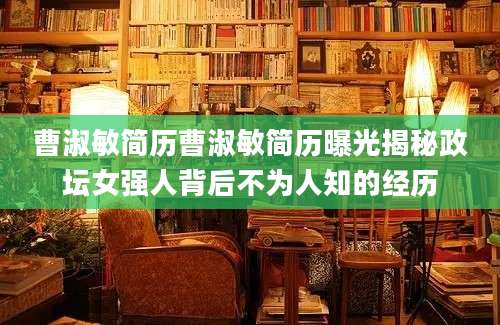 曹淑敏简历曹淑敏简历曝光揭秘政坛女强人背后不为人知的经历