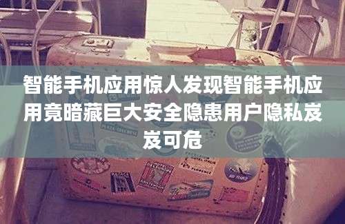 智能手机应用惊人发现智能手机应用竟暗藏巨大安全隐患用户隐私岌岌可危