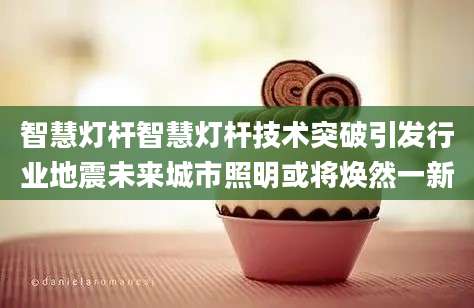 智慧灯杆智慧灯杆技术突破引发行业地震未来城市照明或将焕然一新