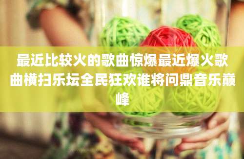 最近比较火的歌曲惊爆最近爆火歌曲横扫乐坛全民狂欢谁将问鼎音乐巅峰