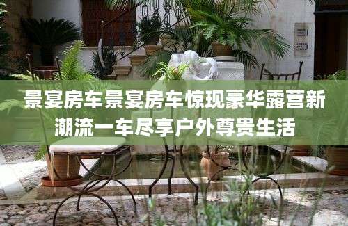 景宴房车景宴房车惊现豪华露营新潮流一车尽享户外尊贵生活