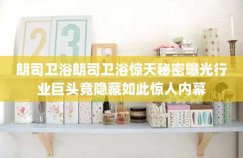 朗司卫浴朗司卫浴惊天秘密曝光行业巨头竟隐藏如此惊人内幕