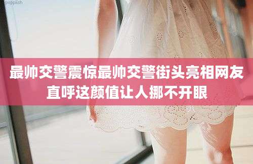 最帅交警震惊最帅交警街头亮相网友直呼这颜值让人挪不开眼