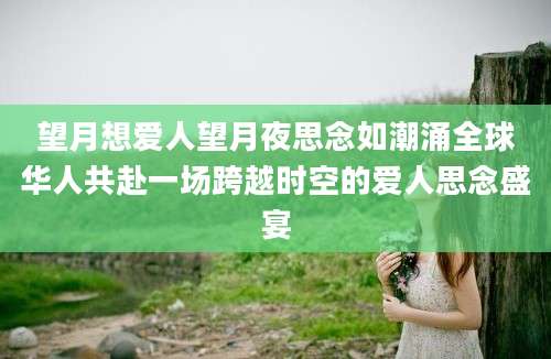 望月想爱人望月夜思念如潮涌全球华人共赴一场跨越时空的爱人思念盛宴