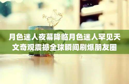 月色迷人夜幕降临月色迷人罕见天文奇观震撼全球瞬间刷爆朋友圈