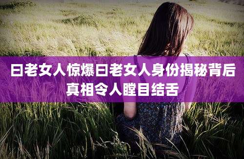 曰老女人惊爆曰老女人身份揭秘背后真相令人瞠目结舌