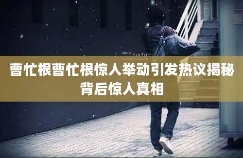 曹忙根曹忙根惊人举动引发热议揭秘背后惊人真相