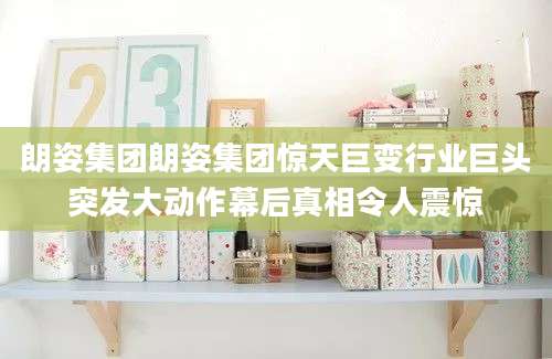 朗姿集团朗姿集团惊天巨变行业巨头突发大动作幕后真相令人震惊