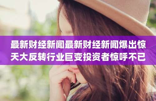 最新财经新闻最新财经新闻爆出惊天大反转行业巨变投资者惊呼不已