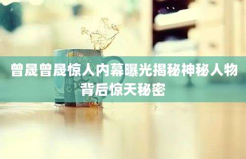 曾晟曾晟惊人内幕曝光揭秘神秘人物背后惊天秘密