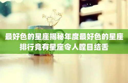 最好色的星座揭秘年度最好色的星座排行竟有星座令人瞠目结舌