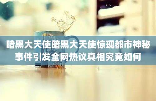 暗黑大天使暗黑大天使惊现都市神秘事件引发全网热议真相究竟如何