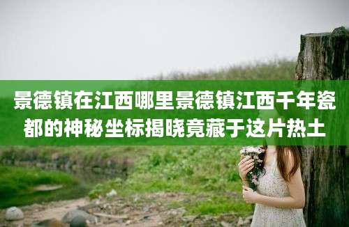 景德镇在江西哪里景德镇江西千年瓷都的神秘坐标揭晓竟藏于这片热土
