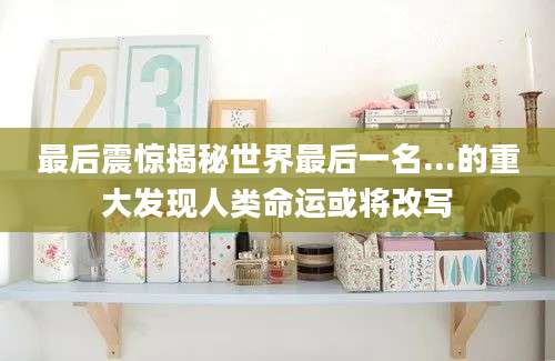 最后震惊揭秘世界最后一名...的重大发现人类命运或将改写