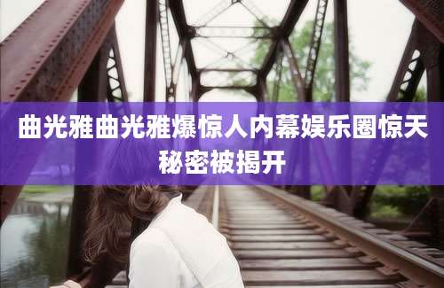 曲光雅曲光雅爆惊人内幕娱乐圈惊天秘密被揭开