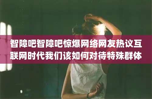 智障吧智障吧惊爆网络网友热议互联网时代我们该如何对待特殊群体