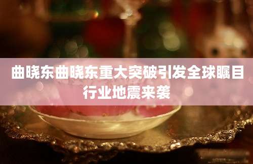 曲晓东曲晓东重大突破引发全球瞩目行业地震来袭