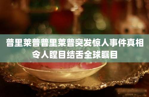 普里莱普普里莱普突发惊人事件真相令人瞠目结舌全球瞩目
