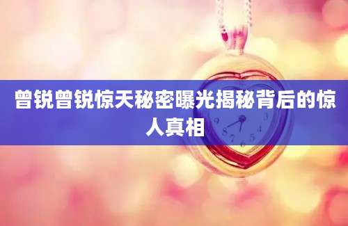 曾锐曾锐惊天秘密曝光揭秘背后的惊人真相
