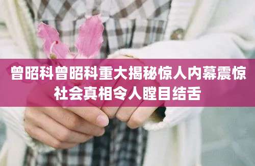 曾昭科曾昭科重大揭秘惊人内幕震惊社会真相令人瞠目结舌