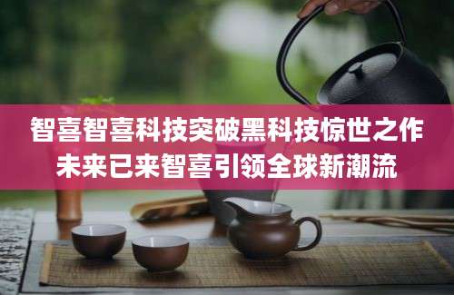 智喜智喜科技突破黑科技惊世之作未来已来智喜引领全球新潮流