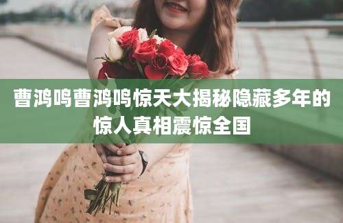 曹鸿鸣曹鸿鸣惊天大揭秘隐藏多年的惊人真相震惊全国